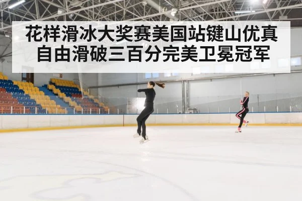 花样滑冰大奖赛美国站键山优真自由滑破三百分完美卫冕冠军